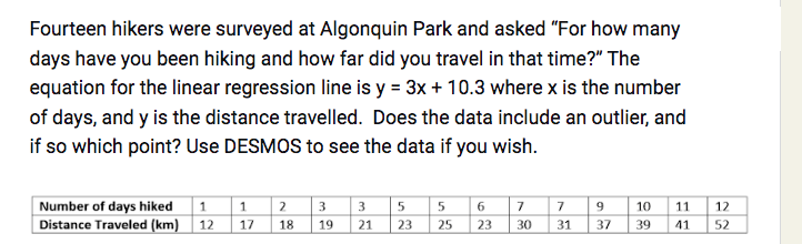 Fourteen hikers were surveyed at Algonquin Park and asked "For how many
days have you been hiking and how far did you travel in that time?" The
equation for the linear regression line is y = 3x + 10.3 where x is the number
of days, and y is the distance travelled. Does the data include an outlier, and
if so which point? Use DESMOS to see the data if you wish.
Number of days hiked 1
Distance Traveled (km) 12
1
17
2 3 3
18
5
19 21 23
5
25
6
23
7
30
7 9
31
10
37 39
11
12
41 52