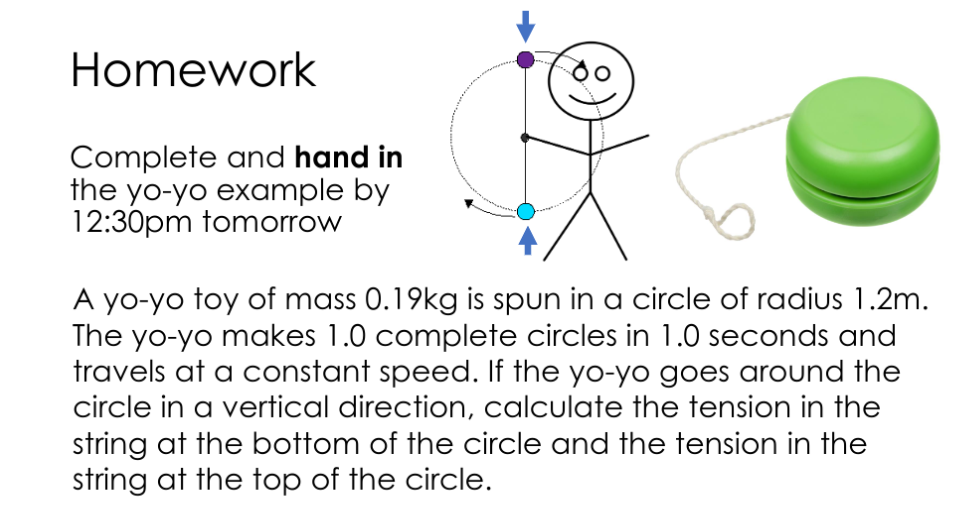 Homework
Complete and hand in
the yo-yo example by
12:30pm tomorrow
A yo-yo toy of mass 0.19kg is spun in a circle of radius 1.2m.
The yo-yo makes 1.0 complete circles in 1.0 seconds and
travels at a constant speed. If the yo-yo goes around the
circle in a vertical direction, calculate the tension in the
string at the bottom of the circle and the tension in the
string at the top of the circle.