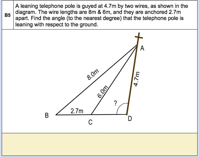 B5
A leaning telephone pole is guyed at 4.7m by two wires, as shown in the
diagram. The wire lengths are 8m & 6m, and they are anchored 2.7m
apart. Find the angle (to the nearest degree) that the telephone pole is
leaning with respect to the ground.
B
2.7m
8.0m
C
6.0m
?
D
4.7m
A