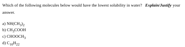 Which of the following molecules below would have the lowest solubility in water? Explain/Justify your
answer.
a) NH(CH3)2
b) CH3COOH
c) CHOOCH3
d) C10H22