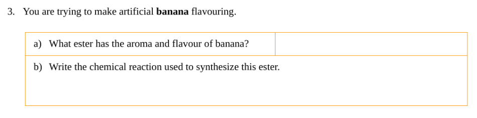 3. You are trying to make artificial banana flavouring.
a) What ester has the aroma and flavour of banana?
b) Write the chemical reaction used to synthesize this ester.