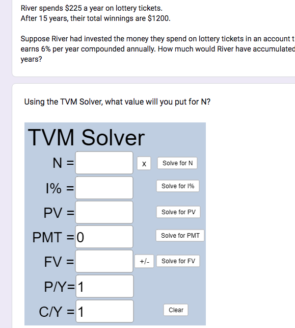 River spends $225 a year on lottery tickets.
After 15 years, their total winnings are $1200.
Suppose River had invested the money they spend on lottery tickets in an account t
earns 6% per year compounded annually. How much would River have accumulated
years?
Using the TVM Solver, what value will you put for N?
TVM Solver
N =
1% =
PV =
PMT=0
FV =
P/Y=1
C/Y = 1
X
+/-
Solve for N
Solve for 1%
Solve for PV
Solve for PMT
Solve for FV
Clear