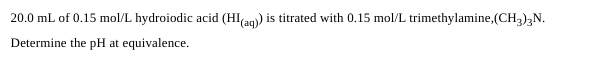 20.0 mL of 0.15 mol/L hydroiodic acid (HI(aq)) is titrated with 0.15 mol/L trimethylamine,(CH3)3N.
Determine the pH at equivalence.