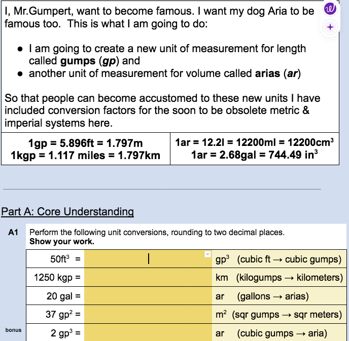 he
I, Mr.Gumpert, want to become famous. I want my dog Aria to be
famous too. This is what I am going to do:
• I am going to create a new unit of measurement for length
called gumps (gp) and
• another unit of measurement for volume called arias (ar)
So that people can become accustomed to these new units I have
included conversion factors for the soon to be obsolete metric &
imperial systems here.
1gp = 5.896ft = 1.797m
1kgp = 1.117 miles = 1.797km
Part A: Core Understanding
A1 Perform the following unit conversions, rounding to two decimal places.
Show your work.
50ft³ =
|
bonus
1ar = 12.21 = 12200ml = 12200cm³
1ar = 2.68gal = 744.49 in³
1250 kgp =
20 gal =
37 gp² =
2 gp³=
gp³ (cubic ft →→ cubic gumps)
km (kilogumps → kilometers)
(gallons → arias)
ar (gallons
m² (sqr gumps
ar (cubic gumps →→ aria)
→ sqr meters)