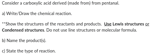 Consider a carboxylic acid derived (made from) from pentanal.
a) Write/Draw the chemical reaction.
**Show the structures of the reactants and products. Use Lewis structures or
Condensed structures. Do not use line structures or molecular formula.
b) Name the product(s).
c) State the type of reaction.