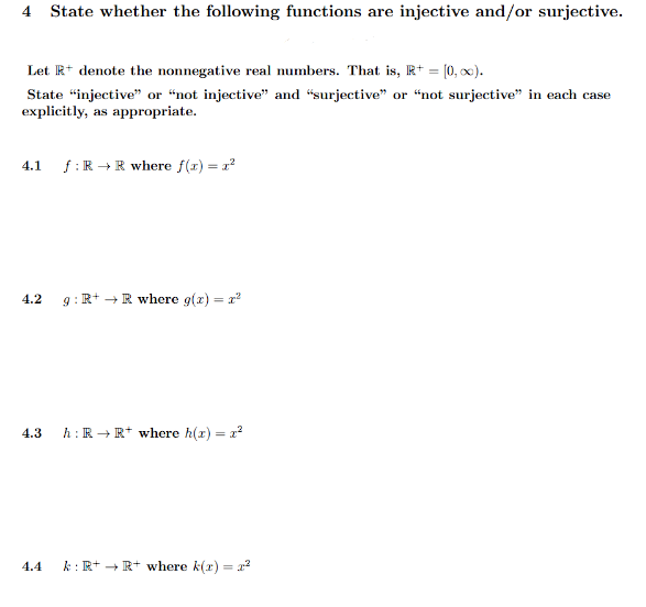 4 State whether the following functions are injective and/or surjective.
Let R+ denote the nonnegative real numbers. That is, R+ = [0, ∞).
State "injective" or "not injective" and "surjective" or "not surjective" in each case
explicitly, as appropriate.
4.1 ƒ: R → R where f(x) = 1²
4.2 g: R+R where g(x) = x²
4.3
4.4
h: R → R+ where h(x) = x²
k: R+ → R+ where k(x) = ²