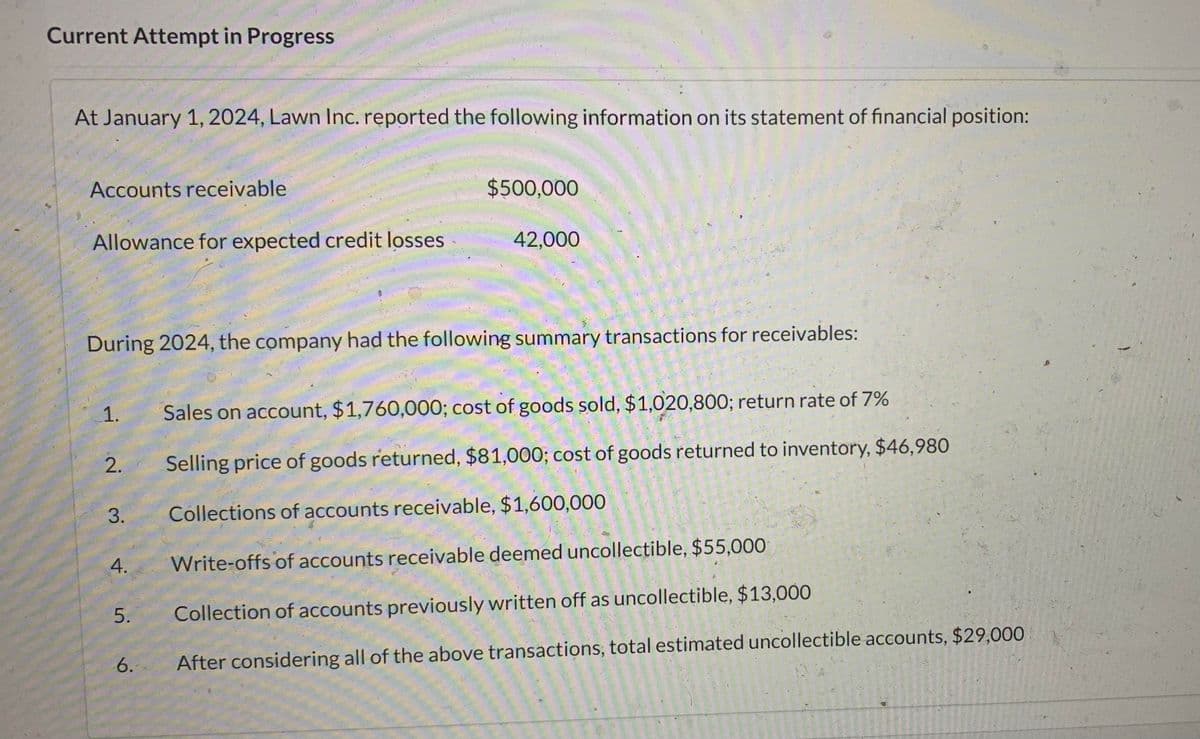 Current Attempt in Progress
At January 1, 2024, Lawn Inc. reported the following information on its statement of financial position:
Accounts receivable
Allowance for expected credit losses
1.
During 2024, the company had the following summary transactions for receivables:
2.
3.
4.
5.
$500,000
6.
42,000
Sales on account, $1,760,000; cost of goods sold, $1,020,800; return rate of 7%
Selling price of goods returned, $81,000; cost of goods returned to inventory, $46,980
Collections of accounts receivable, $1,600,000
Write-offs of accounts receivable deemed uncollectible, $55,000
Collection of accounts previously written off as uncollectible, $13,000
After considering all of the above transactions, total estimated uncollectible accounts, $29,000
12 534 fr
20.500
AHORE
16-206
30216 3
250 250