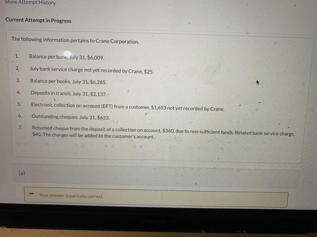 Show Attempt History
Current Attempt in Progress
The following information pertains to Crane Corporation.
1. Balance per bank, July 31, $6,009.
2.
3.
4.
5.
6.
7.
(a)
July bank service charge not yet recorded by Crane, $25.
Balance per books, July 31, $6,285.
Deposits in transit, July 31, $2,137.-
Electronic collection on account (EFT) from a customer, $1,653 not yet recorded by Crane.
Outstanding cheques, July 31, $633.
Returned cheque from the deposit of a collection on account, $360, due to non-sufficient funds. Related bank service charge,
$40. The charges will be added to the customer's account.
Your answer is partially correct.