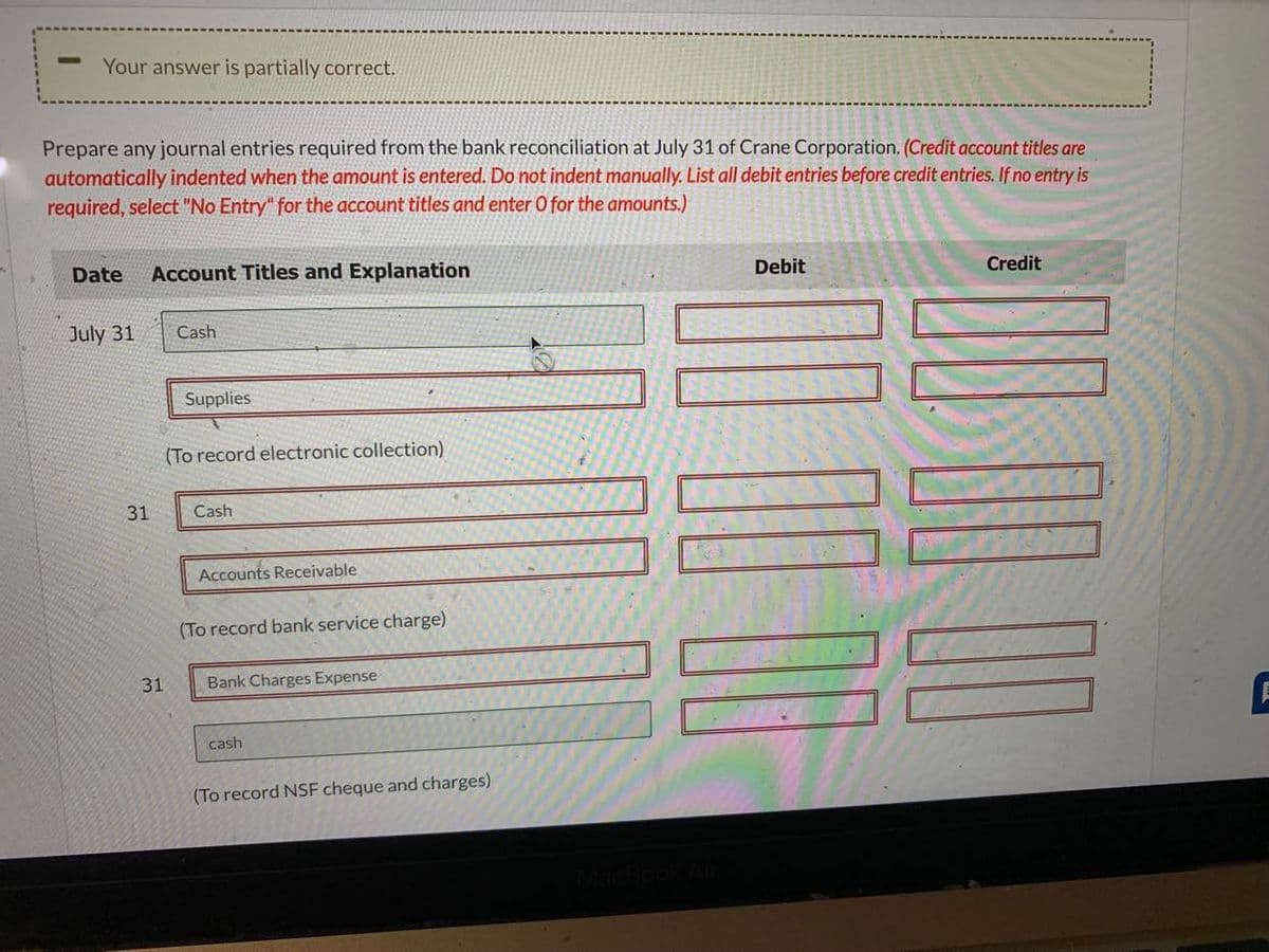 -
Your answer is partially correct.
Prepare any journal entries required from the bank reconciliation at July 31 of Crane Corporation. (Credit account titles are
automatically indented when the amount is entered. Do not indent manually. List all debit entries before credit entries. If no entry is
required, select "No Entry" for the account titles and enter O for the amounts.)
Date Account Titles and Explanation
July 31
31
31
Cash
Supplies
(To record electronic collection)
Cash
Accounts Receivable
(To record bank service charge)
Bank Charges Expense
cash
(To record NSF cheque and charges)
Debit
10 00 00
Credit
00 00 00
E