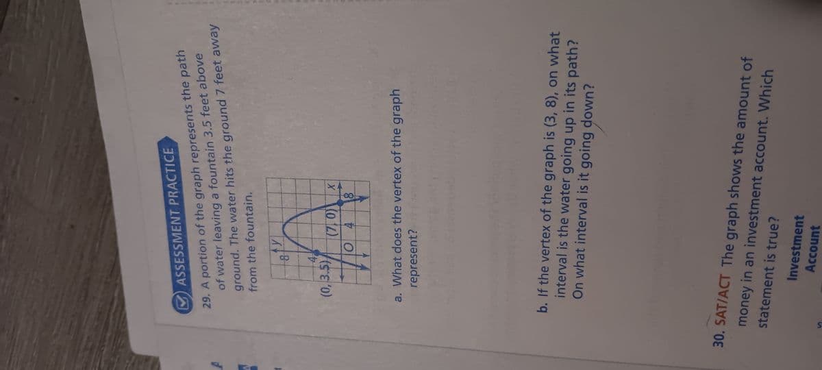 ASSESSMENT PRACTICE
29. A portion of the graph represents the path
of water leaving a fountain 3.5 feet above
ground. The water hits the ground 7 feet away
from the fountain.
S
ty
8
4-
(0,3.5) (7,0))
04 8
X
a. What does the vertex of the graph
represent?
b. If the vertex of the graph is (3, 8), on what
interval is the water going up in its path?
On what interval is it going down?
30. SAT/ACT The graph shows the amount of
money in an investment account. Which
statement is true?
Investment
Account