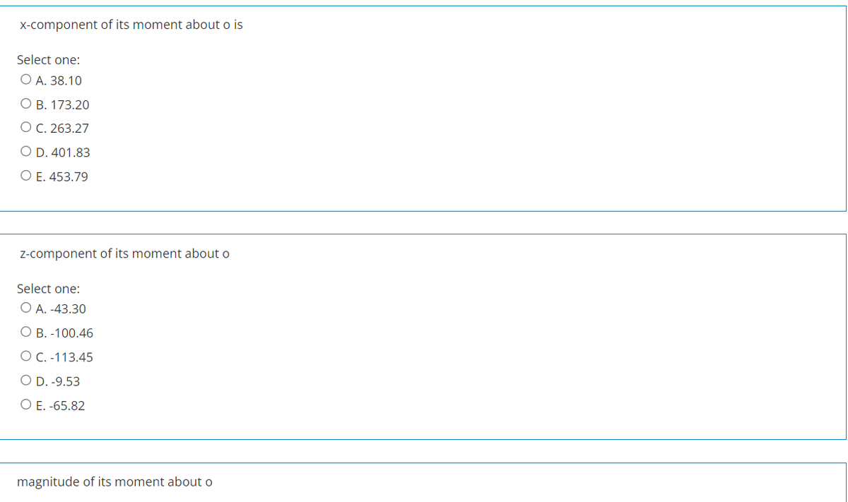 X-component of its moment about o is
Select one:
O A. 38.10
О В. 173.20
O C. 263.27
O D. 401.83
O E. 453.79
Z-component of its moment about o
Select one:
O A. -43.30
О В. -100.46
O C. -113.45
O D. -9.53
O E. -65.82
magnitude of its moment about o
