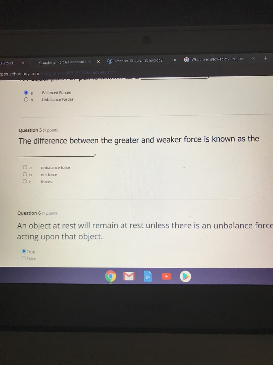 S Chapter 13 quiz Schoology
G What river allowed civil zations
lewion's L
Cnapter 2: Force Flashcards
epss.schoology com assgement 4658227052/assessment
O a
Balanced Forces
Unbalance Forces
Question 5 (1 point)
The difference between the greater and weaker force is known as the
O a
unbalance force
net force
forces
Question 6 (1 point)
An object at rest will remain at rest unless there is an unbalance force
acting upon that object.
O True
O False
Σ
