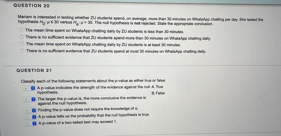 QUESTION 20
Mariam is interested in testing whether ZU students spend, on average, more than 30 minutes on WhatsApp chatting per day. She tested the
hypothesis Ho: ps 30 versus H:> 30. The null hypothesis is not rejected. State the appropriate conclusion.
O The mean time spent on WhatsApp chatting daily by ZU students is less than 30 minutes.
O There is no sufficient evidence that ZU students spend more than 30 minutes on WhatsApp chatting daily.
O The mean time spent on WhatsApp chatting daily by ZU students is at least 30 minutes.
O There is no sufficient evidence that ZU students spend at most 30 minutes on WhatsApp chatting daily.
QUESTION 21
Classify each of the following statements about the p-value as either true or false:
B A p-value indicates the strength of the evidence against the null A. True
hypothesis.
B. False
8 The larger the p-value is, the more conclusive the evidence is
against the null hypothesis.
8 Finding the p-value does not require the knowledge of a.
B Ap-value tells us the probability that the null hypothesis is true.
A p-value of a two-tailed test may exceed 1.
