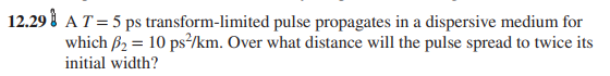 12.29 i AT=5 ps transform-limited pulse propagates in a dispersive medium for
which B2 = 10 ps²/km. Over what distance will the pulse spread to twice its
initial width?
