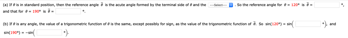 (a) If 0 is in standard position, then the reference angle 0 is the acute angle formed by the terminal side of 0 and the
---Select---
So the reference angle for 0
= 120° is 0 =
and that for 0
= 190° is 0 =
(b) If 0 is any angle, the value of a trigonometric function of 0 is the same, except possibly for sign, as the value of the trigonometric function of 0. So sin(120°) :
= sin
and
sin(190°)
= -sin
