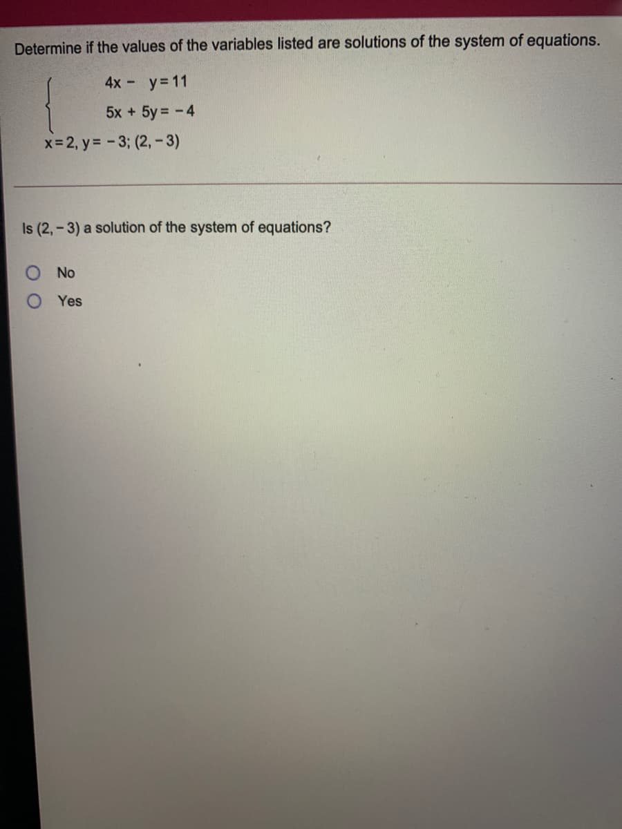 Determine if the values of the variables listed are solutions of the system of equations.
4x -
y= 11
5x + 5y = -4
x-2, y= -3; (2,-3)
Is (2, - 3) a solution of the system of equations?
No
Yes
