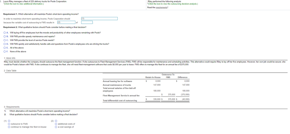 6. Laura Riley manages a fleet of 225 delivery trucks for Poole Corporation.
1(Click the icon to view additional information.)
Requirement 1. Which alternative will maximize Poole's short-term operating income?
In order to maximize short-term operating income, Poole Corporation should
because the variable cost of outsourcing to FMS results in (2)
|(1)
of
Requirement 2. What qualitative factors should Poole consider before making a final decision?
○ A. Will laying off five employees hurt the morale and productivity of other employees remaining with Poole?
○ B. Will FMS provide speedy maintenance and repairs?
○ C. Will FMS provide the level of service Poole needs?
○ D. Will FMS quickly and satisfactorily handle calls and questions from Poole's employees who are driving the trucks?
○ E. All of the above
OF. None of the above
Riley performed the following analysis:
2(Click the icon to view the outsourcing decision analysis.)
Read the requirements³.
1: More Info
Riley must decide whether the company should outsource the fleet management function. If she outsources to Fleet Management Services (FMS), FMS will be responsible for maintenance and scheduling activities. This alternative would require Riley to lay off her five employees. However, her own job would be secure; she
would be Poole's liaison with FMS. If she continues to manage the fleet, she will need fleet-management software that costs $8,000 per year to lease. FMS offers to manage this fleet for an annual fee of $375,000.
2: Data Table
3: Requirements
1.
Which alternative will maximize Poole's short-term operating income?
2.
(1) O
What qualitative factors should Poole consider before making a final decision?
O outsource to FMS
(2) O
O additional costs of
O continue to manage the fleet in-house
O a cost savings of
Retain In-House
Outsource To
FMS
Difference
Annual leasing fee for software
$
Annual maintenance of trucks
8,000
147.000
$
8,000
147,000
Total annual salaries of five laid-off
employees
180,000
180,000
$
375,000
Fleet Management Service's annual fee
(375,000)
$
335,000 $
375,000 $
(40,000)
Total differential cost of outsourcing