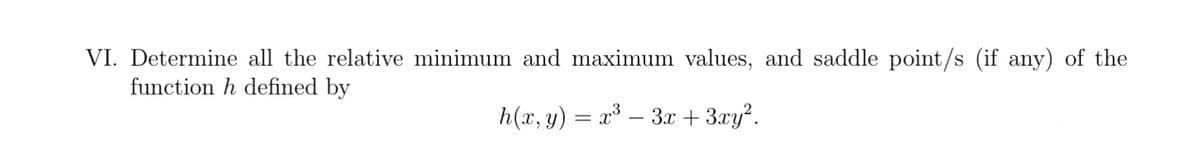 VI. Determine all the relative minimum and maximum values, and saddle point/s (if any) of the
function h defined by
h(x, y) = x³ – 3x + 3xy².
