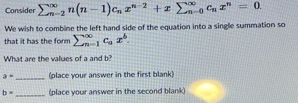 Consider -2 n( – 1)c, ¤" ² + I o Cn T"
+¤ 2, Cn x" = 0.
%3|
We wish to combine the left hand side of the equation into a single summation so
100
that it has the form Ca
What are the values of a and b?
a =
(place your answer in the first blank)
b =
(place your answer in the second blank)
