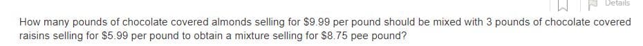 Details
How many pounds of chocolate covered almonds selling for $9.99 per pound should be mixed with 3 pounds of chocolate covered
raisins selling for $5.99 per pound to obtain a mixture selling for $8.75 pee pound?