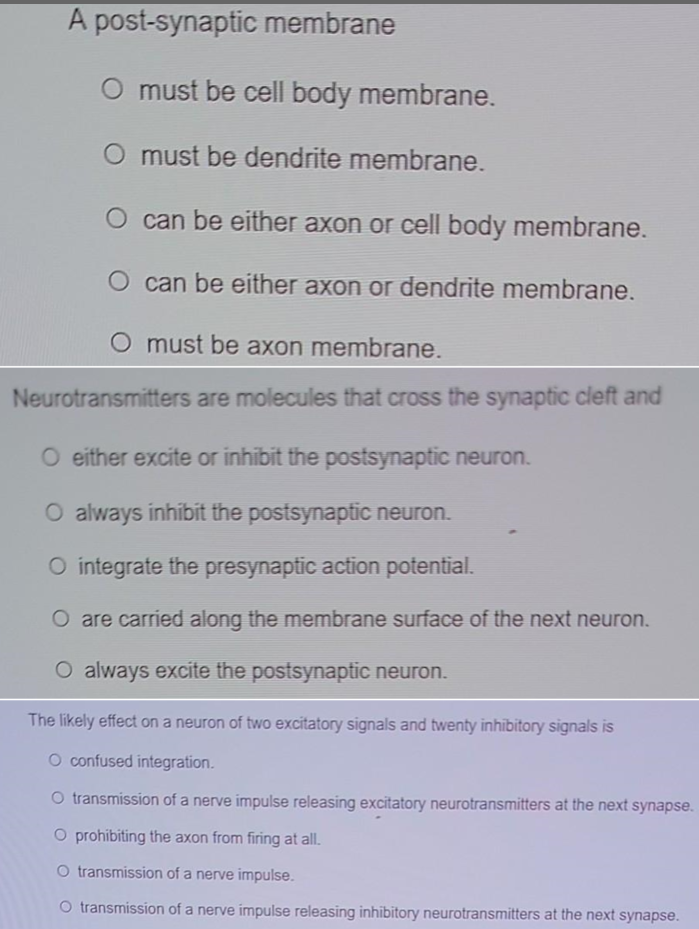 A post-synaptic membrane
O must be cell body membrane.
O must be dendrite membrane.
O can be either axon or cell body membrane.
O can be either axon or dendrite membrane.
O must be axon membrane.
Neurotransmitters are molecules that cross the synaptic cleft and
O either excite or inhibit the postsynaptic neuron.
O always inhibit the postsynaptic neuron.
O integrate the presynaptic action potential.
O are carried along the membrane surface of the next neuron.
O always excite the postsynaptic neuron.
The likely effect on a neuron of two excitatory signals and twenty inhibitory signals is
O confused integration.
O transmission of a nerve impulse releasing excitatory neurotransmitters at the next synapse.
O prohibiting the axon from firing at all.
O transmission of a nerve impulse.
O transmission of a nerve impulse releasing inhibitory neurotransmitters at the next synapse.
