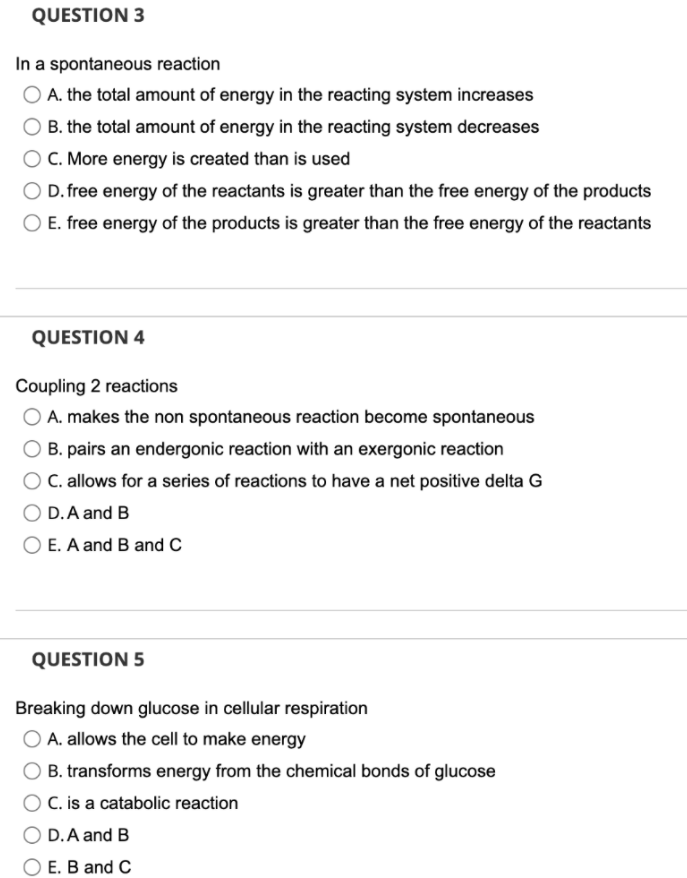 QUESTION 3
In a spontaneous reaction
O A. the total amount of energy in the reacting system increases
O B. the total amount of energy in the reacting system decreases
O C. More energy is created than is used
O D. free energy of the reactants is greater than the free energy of the products
E. free energy of the products is greater than the free energy of the reactants
QUESTION 4
Coupling 2 reactions
O A. makes the non spontaneous reaction become spontaneous
B. pairs an endergonic reaction with an exergonic reaction
C. allows for a series of reactions to have a net positive delta G
D.A and B
OE. A and B and C
QUESTION 5
Breaking down glucose in cellular respiration
O A. allows the cell to make energy
B. transforms energy from the chemical bonds of glucose
C. is a catabolic reaction
O D.A and B
O E. B and C
