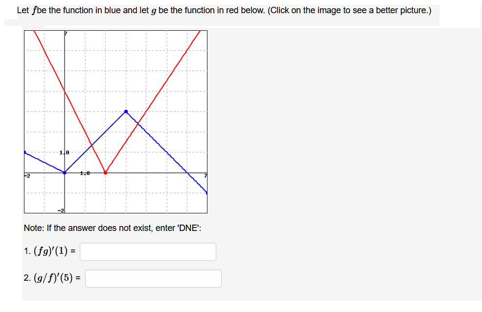 Let fbe the function in blue and let g be the function in red below. (Click on the image to see a better picture.)
Note: If the answer does not exist, enter 'DNE':
1. (fg)'(1) =
2. (g/f)'(5) =