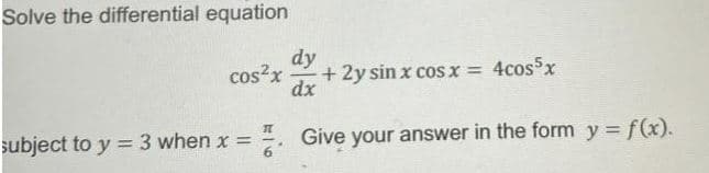 Solve the differential equation
dy
cos?x
+ 2y sin x cosx = 4cosx
dx
subject to y =3 when x =
4. Give your answer in the form y = f(x).
