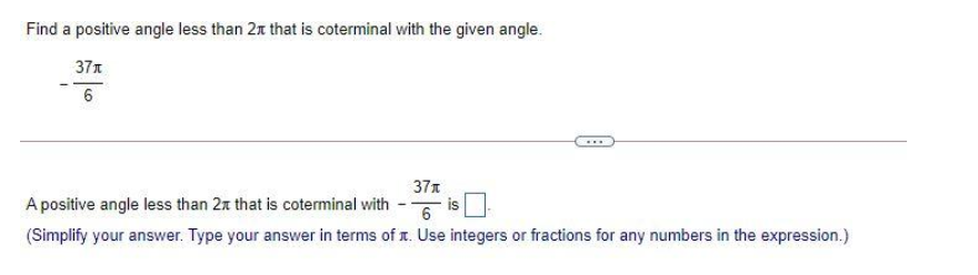 Find a positive angle less than 2x that is coterminal with the given angle.
37t
6
...
37x
is
6
A positive angle less than 2x that is coterminal with
(Simplify your answer. Type your answer in terms of . Use integers or fractions for any numbers in the expression.)