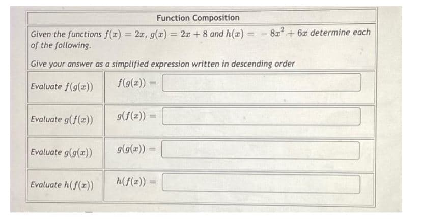 Function Composition
Given the functions f(x) = 2x, g(x) = 2x + 8 and h(x) = 8x²+6x determine each
of the following.
Give your answer as a simplified expression written in descending order
Evaluate f(g(x))
f(g(x)) =
Evaluate g(f(x))
g(f(x))
Evaluate g(g(x))
g(g(x))
Evaluate h(f(x))
h(f(x))
=