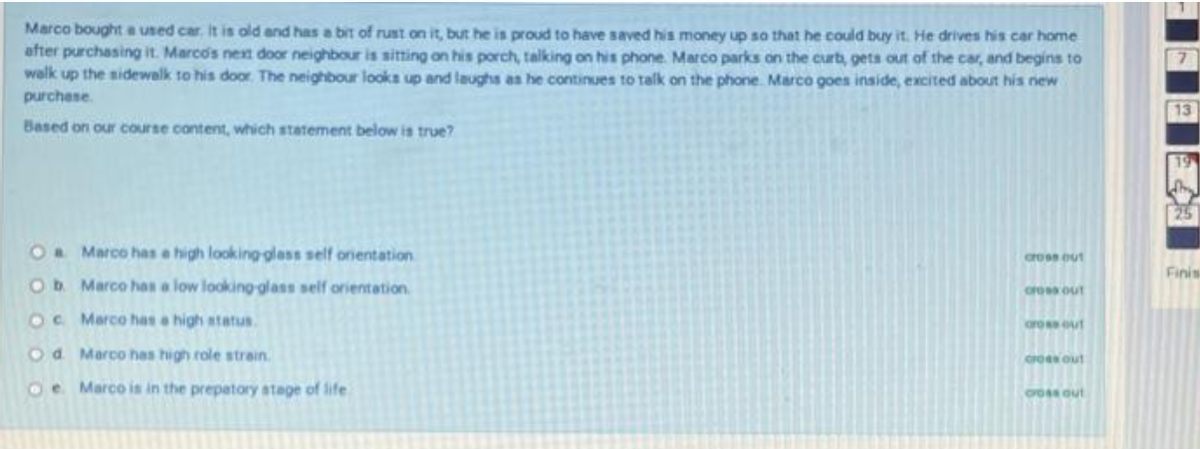 Marco bought a used car. It is old and has a bit of rust on it, but he is proud to have saved his money up so that he could buy it. He drives his car home
after purchasing it. Marco's nex door neighbour is sitting on his porch, talking on his phone. Marco parks on the curt, gets out of the car, and begins to
walk up the sidewalk to his door The neighbour looks up and laughs as he continues to talk on the phone. Marco goes inside, excited about his new
purchese.
7.
13
Based on our course content, which statement below is true?
19
Oa Marco has a high looking glass self onientation
crose out
Finis
Ob Marco has a low looking glass self orientation
cross out
OC Marco has a high atatus.
aroout
Od Marco has high role strain.
GO out
Oe Marco is in the prepatory atage of life
CrOss out
