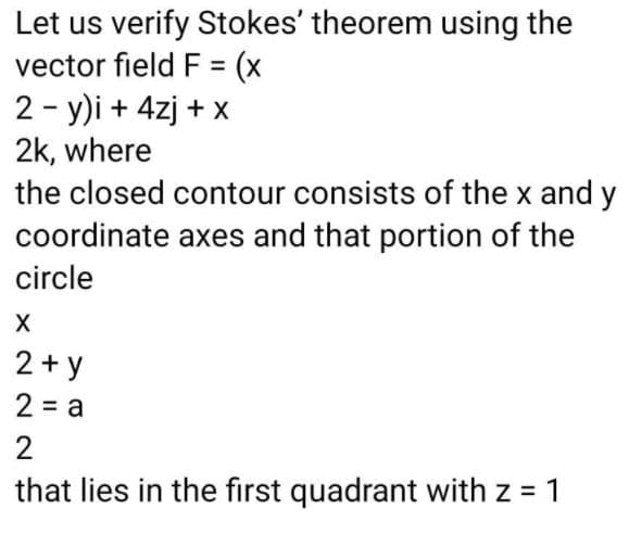 Let us verify Stokes' theorem using the
vector field F = (x
2 - y)i + 4zj + x
2k, where
the closed contour consists of the x and y
coordinate axes and that portion of the
circle
2 + y
2 = a
2
that lies in the first quadrant with z = 1
