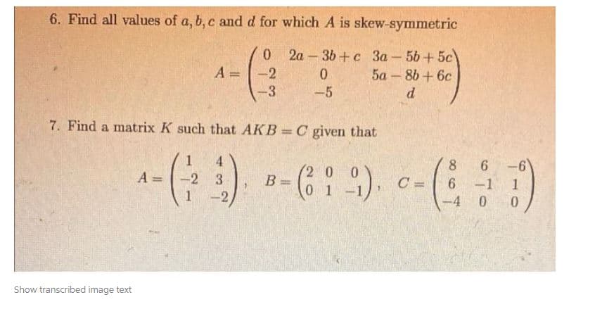 6. Find all values of a, b, c and d for which A is skew-symmetric
0
2a-3b+c 3a-5b+ 5c)
A=
-2
0
5a-8b+ 6c
-3
-5
d
7. Find a matrix K such that AKB= C given that
4
A =
- (-23). B-(6: 9).
=
01
Show transcribed image text
=
C=
98
6-6
1
0
6 -1
-4