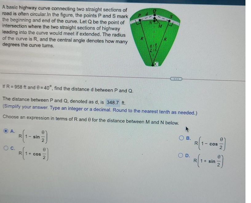 A basic highway curve connecting two straight sections of
road is often circular. In the figure, the points P and S mark
the beginning and end of the curve. Let Q be the point of
intersection where the two straight sections of highway
leading into the curve would meet if extended. The radius
of the curve is R, and the central angle denotes how many
degrees the curve tums.
***
If R=958 ft and 0=40°, find the distance d between P and Q.
The distance between P and Q, denoted as d, is 348.7 ft.
(Simplify your answer. Type an integer or a decimal. Round to the nearest tenth as needed.)
Choose an expression in terms of R and 0 for the distance between M and N below.
A.
B.
R
99/199
OC.
D.
R
sin
COS
V
R
R(1- cos
R
sin
