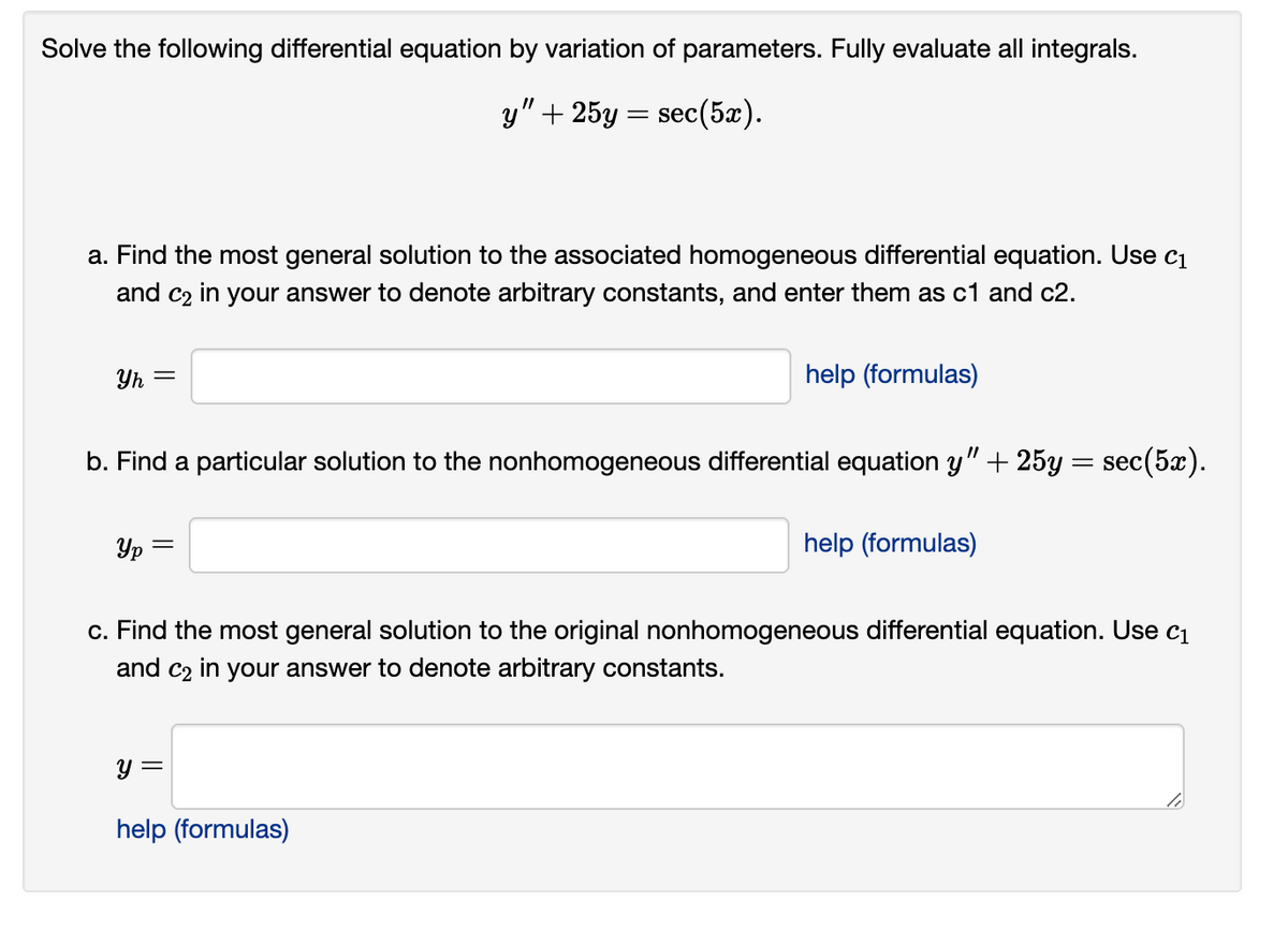 Solve the following differential equation by variation of parameters. Fully evaluate all integrals.
y" + 25y = sec(5x).
a. Find the most general solution to the associated homogeneous differential equation. Use c₁
and c₂ in your answer to denote arbitrary constants, and enter them as c1 and c2.
Yh =
b. Find a particular solution to the nonhomogeneous differential equation y" + 25y:
Yp=
=
help (formulas)
y =
help (formulas)
help (formulas)
=
sec(5x).
c. Find the most general solution to the original nonhomogeneous differential equation. Use c₁
and c₂ in your answer to denote arbitrary constants.
lo