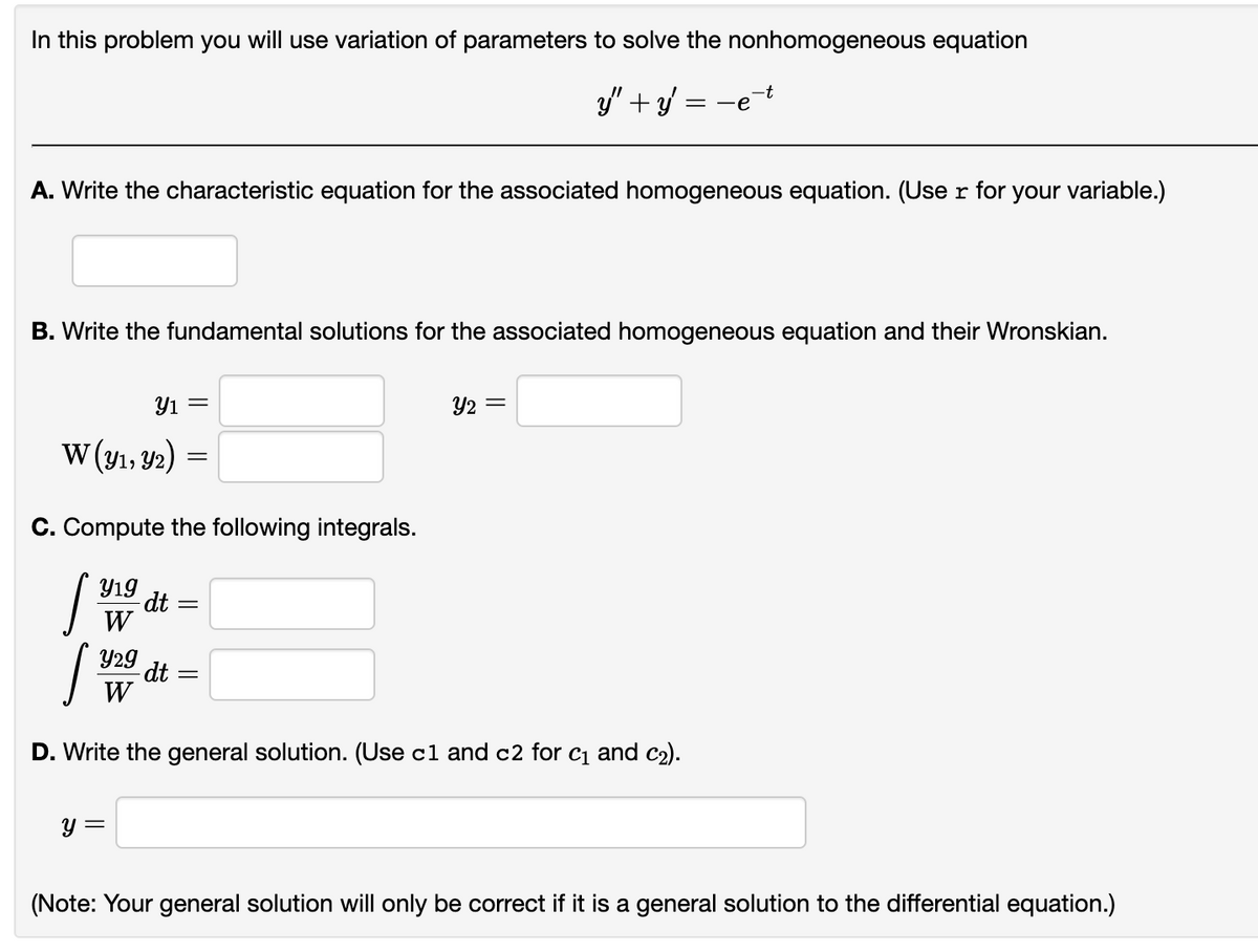 In this problem you will use variation of parameters to solve the nonhomogeneous equation
y" + y =
A. Write the characteristic equation for the associated homogeneous equation. (User for your variable.)
B. Write the fundamental solutions for the associated homogeneous equation and their Wronskian.
W (y1, y2)
[
C. Compute the following integrals.
Y19
W
Y₁ =
Y29
W
y =
dt
=
S
D. Write the general solution. (Use c1 and c2 for c₁ and c₂).
dt
=
=-e
Y2 =
=
(Note: Your general solution will only be correct if it is a general solution to the differential equation.)