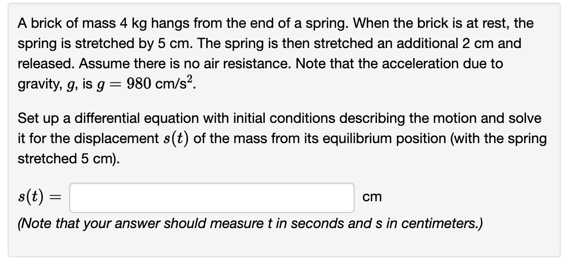 A brick of mass 4 kg hangs from the end of a spring. When the brick is at rest, the
spring is stretched by 5 cm. The spring is then stretched an additional 2 cm and
released. Assume there is no air resistance. Note that the acceleration due to
gravity, g, is g = 980 cm/s².
Set up a differential equation with initial conditions describing the motion and solve
it for the displacement s(t) of the mass from its equilibrium position (with the spring
stretched 5 cm).
s(t) =
(Note that your answer should measure t in seconds and s in centimeters.)
cm