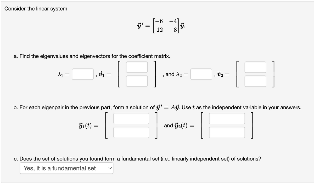 Consider the linear system
A₁ =
=
a. Find the eigenvalues and eigenvectors for the coefficient matrix.
ÿ'
=
Zn(t) =
=
-6
12
"
8
ÿ.
and ₂: =
15
b. For each eigenpair in the previous part, form a solution of ÿ' = Aỹ. Use t as the independent variable in your answers.
and ₂(t) =
||
c. Does the set of solutions you found form a fundamental set (i.e., linearly independent set) of solutions?
Yes, it is a fundamental set