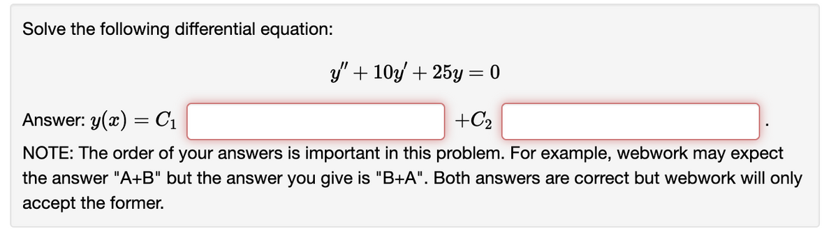 Solve the following differential equation:
y" + 10y' + 25y = 0
Answer: y(x) = C₁
+C₂
NOTE: The order of your answers is important in this problem. For example, webwork may expect
the answer "A+B" but the answer you give is "B+A". Both answers are correct but webwork will only
accept the former.