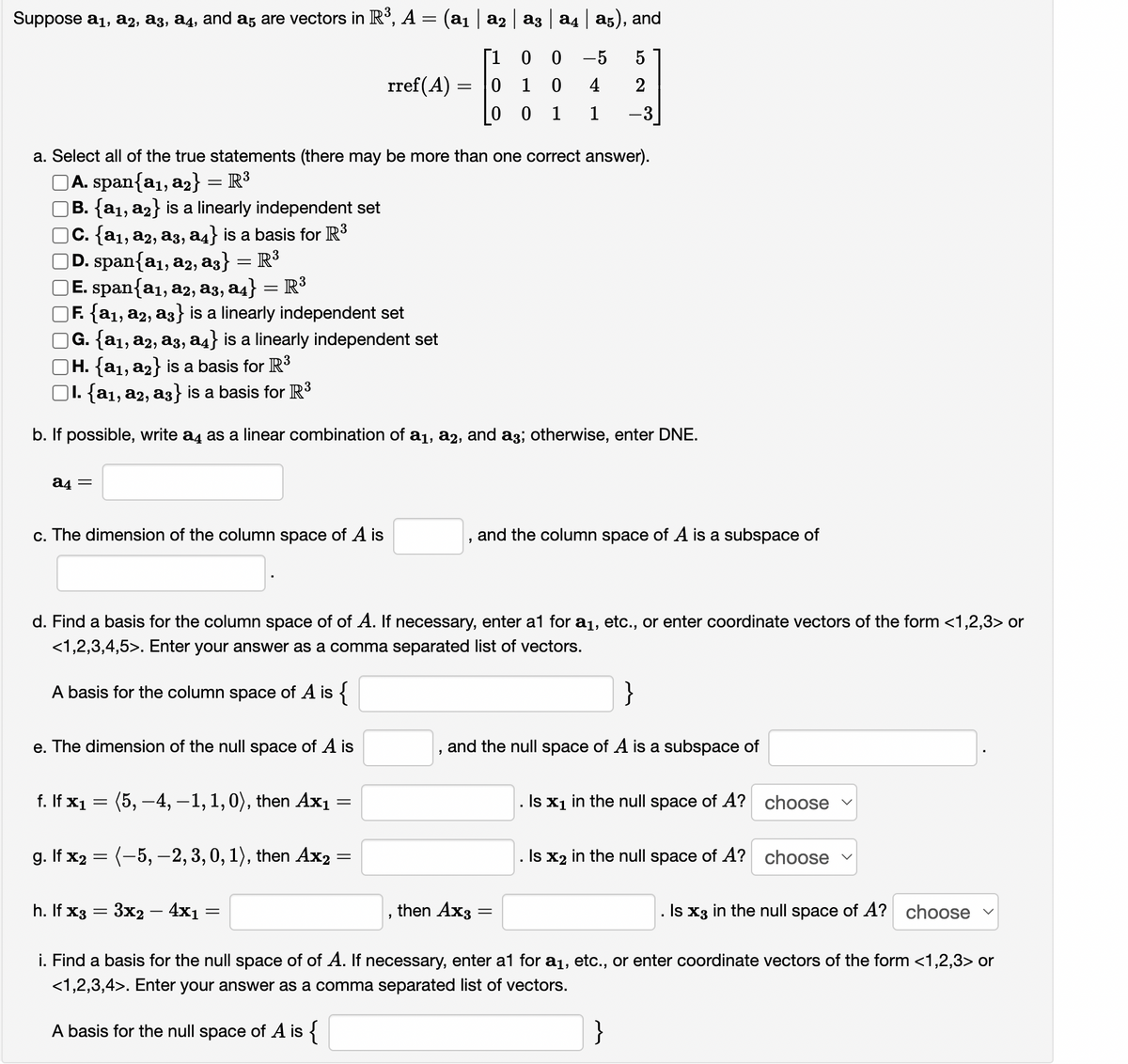 Suppose a1, a2, a3, a4, and a, are vectors in R°, A = (a1 | a2 a3 a4 a5), and
0 0
0 1 0
[1
-5
5
rref(A)
4
2
0 1
1
-3
a. Select all of the true statements (there may be more than one correct answer).
A. span{a1, a2} = R³
B. {a1, a2} is a linearly independent set
|C. {a1, a2, a3, a4} is a basis for R3
D. span{a1, a2, a3} = R³
E. span{a1, a2, a3, a4} = R³
F. {a1, a2, a3} is a linearly independent set
G. {a1, a2, a3, a4} is a linearly independent set
|H. {a1, a2} is a basis for R3
O1. {a1, a2, a3} is a basis for R3
b. If possible, write a4 as a linear combination of a1, a2, and a3; otherwise, enter DNE.
a4 =
c. The dimension of the column space of A is
and the column space of A is a subspace of
d. Find a basis for the column space of of A. If necessary, enter a1 for a1, etc., or enter coordinate vectors of the form <1,2,3> or
<1,2,3,4,5>. Enter your answer as a comma separated list of vectors.
A basis for the column space of A is {
}
e. The dimension of the null space of A is
and the null space of A is a subspace of
f. If x1 = (5, –4, –1,1,0), then Ax1
Is x1 in the null space of A? choose v
g. If x2 = (-5, -2, 3,0, 1), then Ax2 =
. Is x2 in the null space of A? choose
h. If x3
3x2 – 4x1 :
then Ax3
. Is x3 in the null space of A? choose
i. Find a basis for the null space of of A. If necessary, enter a1 for a1, etc., or enter coordinate vectors of the form <1,2,3> or
<1,2,3,4>. Enter your answer as a comma separated list of vectors.
A basis for the null space of A is {
}
