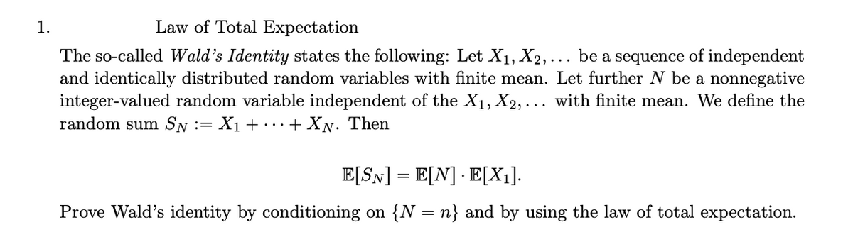 1.
Law of Total Expectation
The so-called Wald's Identity states the following: Let X1, X2,….. be a sequence of independent
and identically distributed random variables with finite mean. Let further N be a nonnegative
integer-valued random variable independent of the X1, X2,... with finite mean. We define the
random sum SN = X1 ++ XN. Then
E[SN] = E[N] E[X1].
Prove Wald's identity by conditioning on {N = n} and by using the law of total expectation.