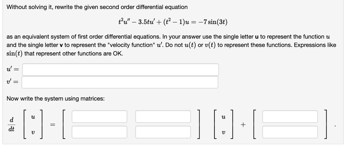 Without solving it, rewrite the given second order differential equation
as an equivalent system of first order differential equations. In your answer use the single letter u to represent the function u
and the single letter v to represent the "velocity function" u'. Do not u(t) or v(t) to represent these functions. Expressions like
sin(t) that represent other functions are OK.
u'
v'
=
Now write the system using matrices:
[:] 1-1
t²u" – 3.5tu' + (t² − 1)u = −7 sin(3t)
d
dt
][8][