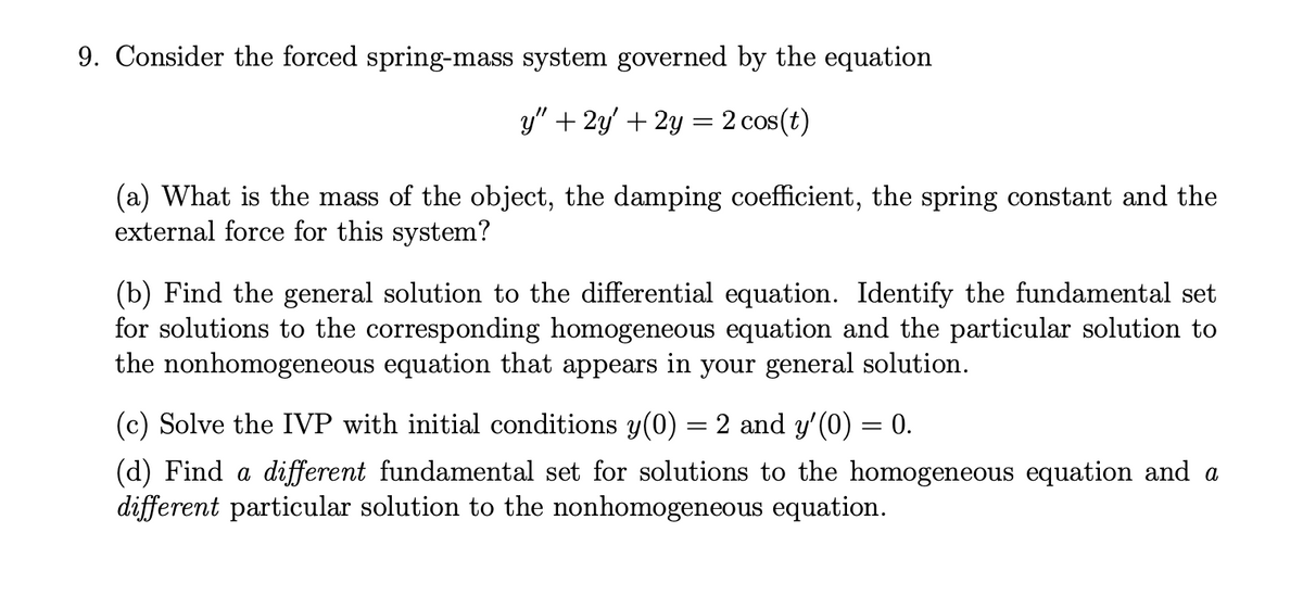 9. Consider the forced spring-mass system governed by the equation
y" + 2y' + 2y = 2 cos(t)
(a) What is the mass of the object, the damping coefficient, the spring constant and the
external force for this system?
(b) Find the general solution to the differential equation. Identify the fundamental set
for solutions to the corresponding homogeneous equation and the particular solution to
the nonhomogeneous equation that appears in your general solution.
(c) Solve the IVP with initial conditions y(0) = 2 and y'(0) = 0.
(d) Find a different fundamental set for solutions to the homogeneous equation and a
different particular solution to the nonhomogeneous equation.