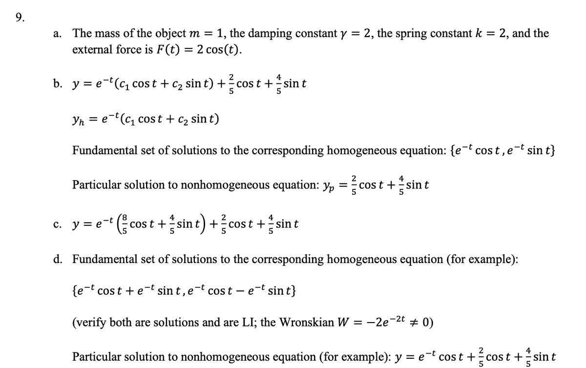 9.
a.
The mass of the object m = 1, the damping constant y = 2, the spring constant k = 2, and the
external force is F(t) = 2 cos(t).
b. y = e-t(c₁ cost + c₂ sin t) + ² cos t + sin t
5
et (c₁ cost + C₂ sin t)
Fundamental set of solutions to the corresponding homogeneous equation: {e-t cost, et sin t}
Particular solution to nonhomogeneous equation: yp = costsin t
Yn
=
(co
cost + sint) + cost + sint
c. y = e-t
d. Fundamental set of solutions to the corresponding homogeneous equation (for example):
{e-t cost + et sint, et cost- e-t sin t}
(verify both are solutions and are LI; the Wronskian W = -2e-²t # 0)
Particular solution to nonhomogeneous equation (for example): y = et cost + cost + sin t
5
5