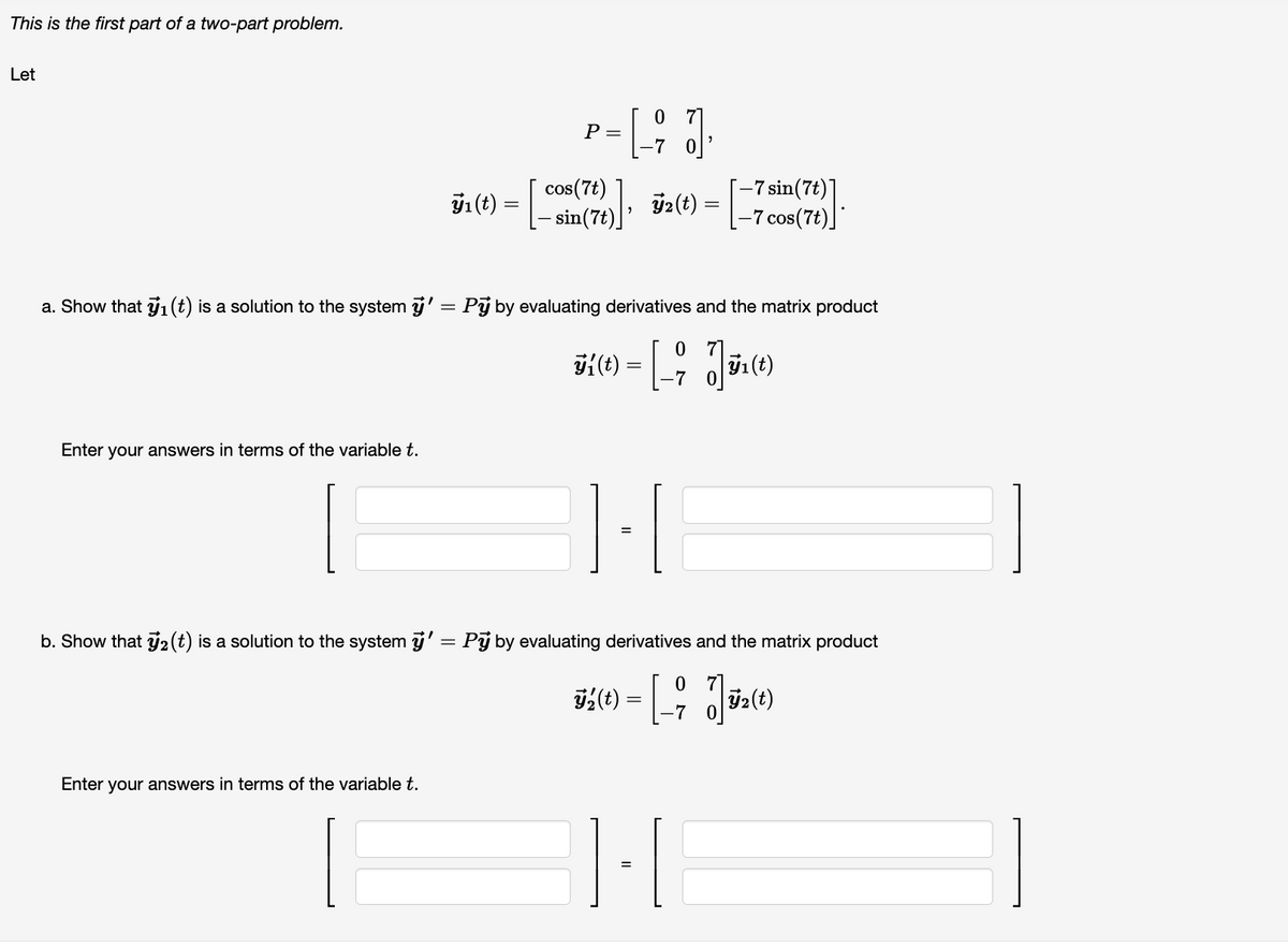 This is the first part of a two-part problem.
Let
Enter your answers in terms of the variable t.
ÿ₁ (t) =
=
Enter your answers in terms of the variable t.
P =
07
-7
cos(7t), 7₂(t)
a. Show that y₁ (t) is a solution to the system ÿ' = Pÿ by evaluating derivatives and the matrix product
7
K{(1) = [-J|52(1)
3í(t)
ÿ₁(t)
-7
=
-7 sin(7t)
[-7 cos(7t)
b. Show that y₂ (t) is a solution to the system ÿ' = Pý by evaluating derivatives and the matrix product
0
ÿ2(t) = [_ ; √| ₂(t
1-1
=