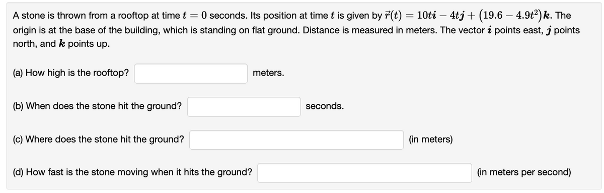 A stone is thrown from a rooftop at time t = 0 seconds. Its position at time t is given by r(t) = 10ti — 4tj + (19.6 – 4.9t²) k. The
origin is at the base of the building, which is standing on flat ground. Distance is measured in meters. The vector i points east, j points
north, and k points up.
(a) How high is the rooftop?
(b) When does the stone hit the ground?
(c) Where does the stone hit the ground?
(d) How fast is the stone moving when it hits the ground?
meters.
seconds.
(in meters)
(in meters per second)