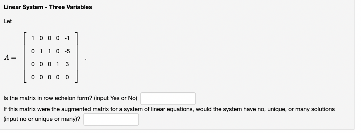 Linear System - Three Variables
Let
1 0 0 0 -1
0 1 10 -5
A =
0 0 0 1
3
0 0 0 0
Is the matrix in row echelon form? (input Yes or No)
If this matrix were the augmented matrix for a system of linear equations, would the system have no, unique, or many solutions
(input no or unique or many)?
