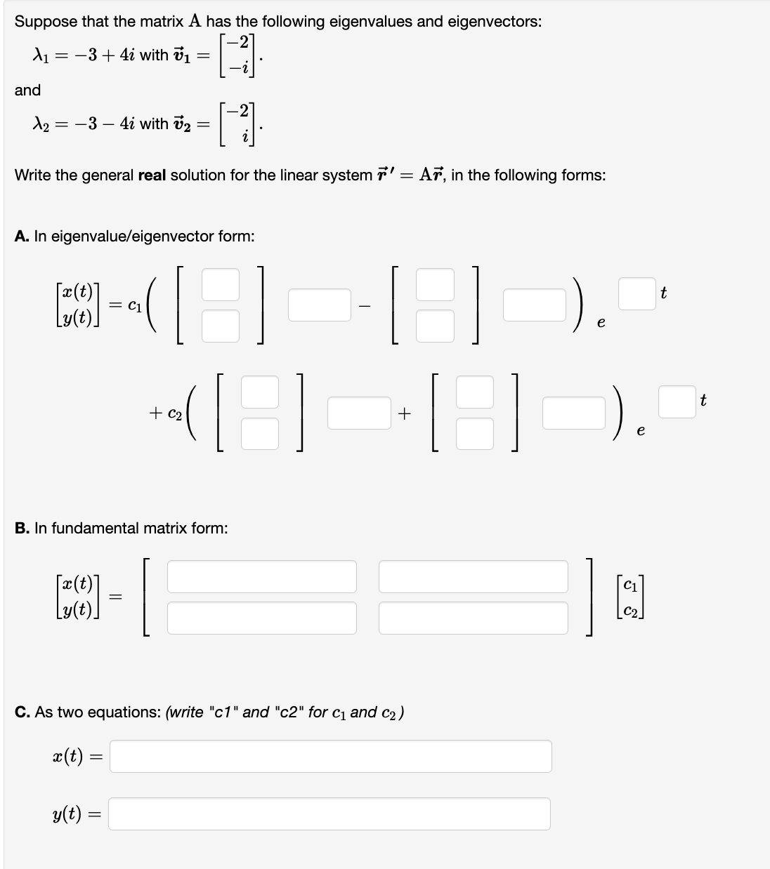 Suppose that the matrix A has the following eigenvalues and eigenvectors:
D
X₁ : -3 + 4i with 7₁ =
and
1₂ = -3- 4i with ₂ =
[1]
Write the general real solution for the linear system 7' = Ar, in the following forms:
A. In eigenvalue/eigenvector form:
[*]
[]
= C1
B. In fundamental matrix form:
y(t) =
+ C₂
=
+
C. As two equations: (write "c1" and "c2" for C₁ and c₂)
x(t) =
).
e
t
t