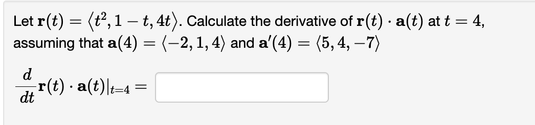 Let r(t) = (t², 1 — t, 4t). Calculate the derivative of r(t) · a(t) at t = 4,
assuming that a(4) = (−2, 1, 4) and a’(4) = (5, 4, −7)
d
-r(t) · a(t)|t=
.
dt
t=4 =