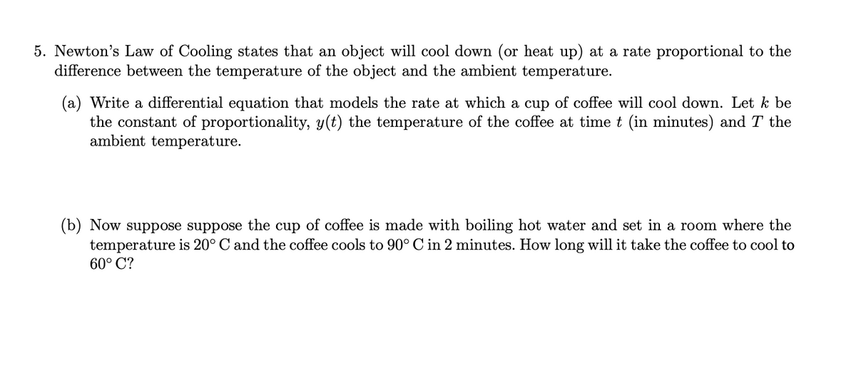 5. Newton's Law of Cooling states that an object will cool down (or heat up) at a rate proportional to the
difference between the temperature of the object and the ambient temperature.
(a) Write a differential equation that models the rate at which a cup of coffee will cool down. Let k be
the constant of proportionality, y(t) the temperature of the coffee at time t (in minutes) and T the
ambient temperature.
(b) Now suppose suppose the cup of coffee is made with boiling hot water and set in a room where the
temperature is 20° C and the coffee cools to 90° C in 2 minutes. How long will it take the coffee to cool to
60° C?